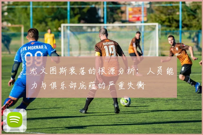 尤文图斯衰落的根源分析：人员能力与俱乐部底蕴的严重失衡