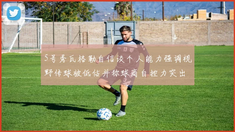 5号秀瓦格勒自信谈个人能力强调视野传球被低估并称球商自控力突出