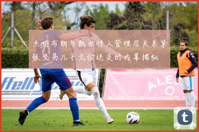 杰伦布朗与凯尔特人管理层关系紧张交易几乎无偿送走的内幕揭秘