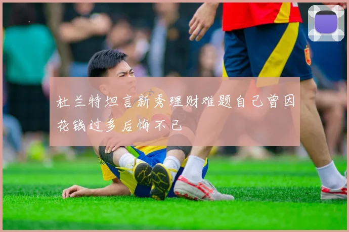 杜兰特坦言新秀理财难题自己曾因花钱过多后悔不已