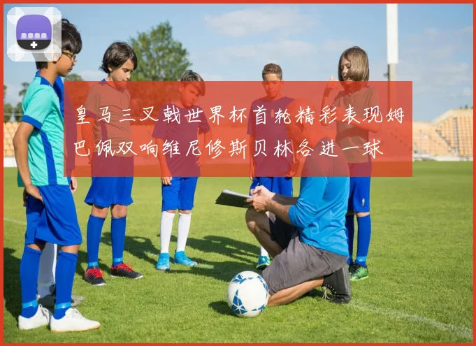 皇马三叉戟世界杯首轮精彩表现姆巴佩双响维尼修斯贝林各进一球