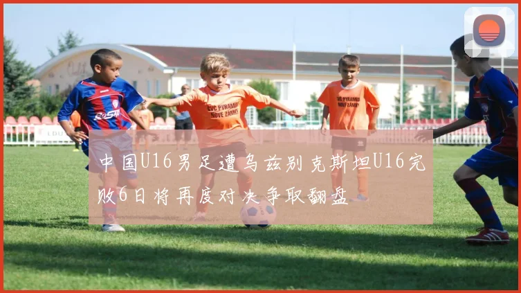 中国U16男足遭乌兹别克斯坦U16完败6日将再度对决争取翻盘