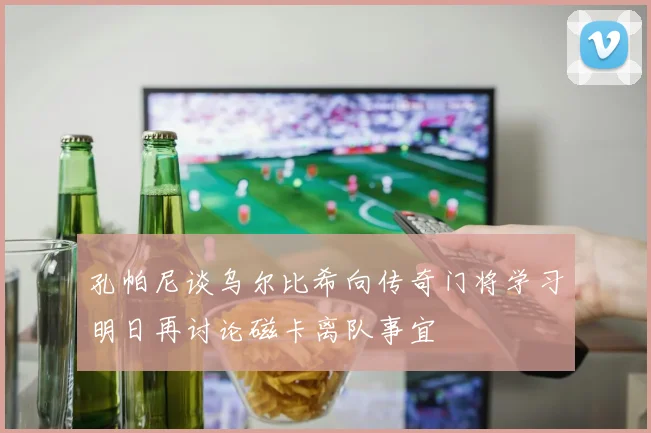 孔帕尼谈乌尔比希向传奇门将学习明日再讨论磁卡离队事宜