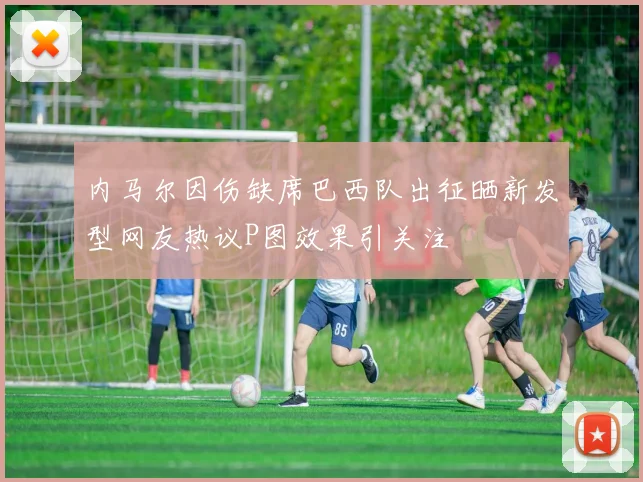 内马尔因伤缺席巴西队出征晒新发型网友热议P图效果引关注