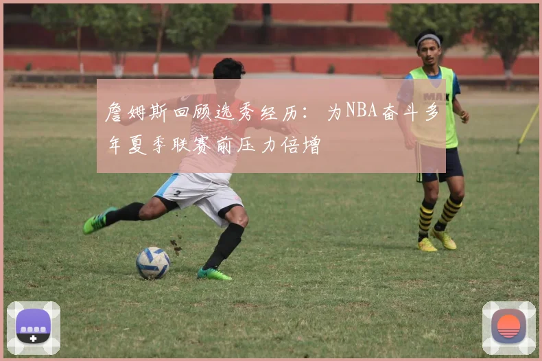 詹姆斯回顾选秀经历：为NBA奋斗多年夏季联赛前压力倍增