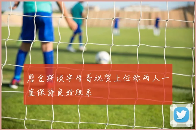 詹金斯谈字母哥祝贺上任称两人一直保持良好联系