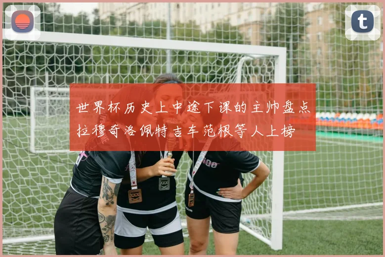 世界杯历史上中途下课的主帅盘点拉穆奇洛佩特吉车范根等人上榜