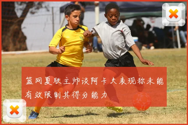 篮网夏联主帅谈阿卡夫表现称未能有效限制其得分能力
