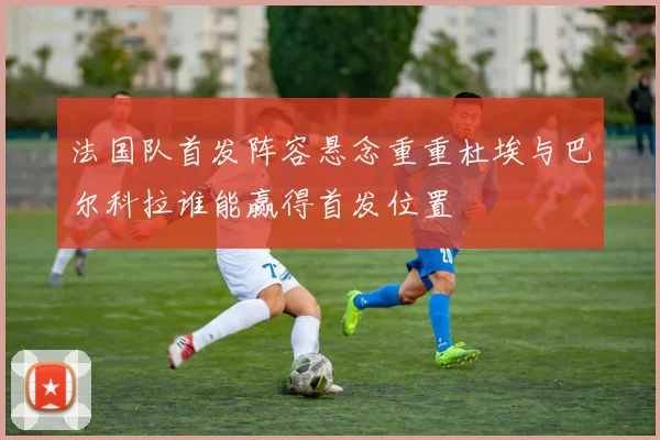 法国队首发阵容悬念重重杜埃与巴尔科拉谁能赢得首发位置
