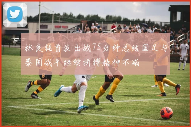 林良铭首发出战75分钟总结国足与泰国战平继续拼搏精神不减