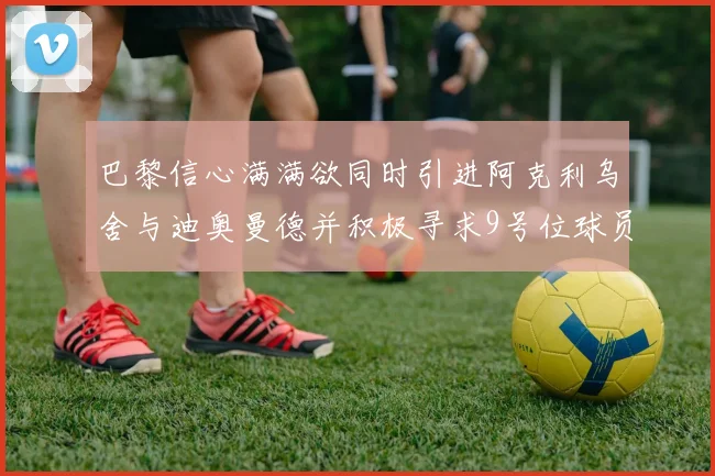 巴黎信心满满欲同时引进阿克利乌舍与迪奥曼德并积极寻求9号位球员