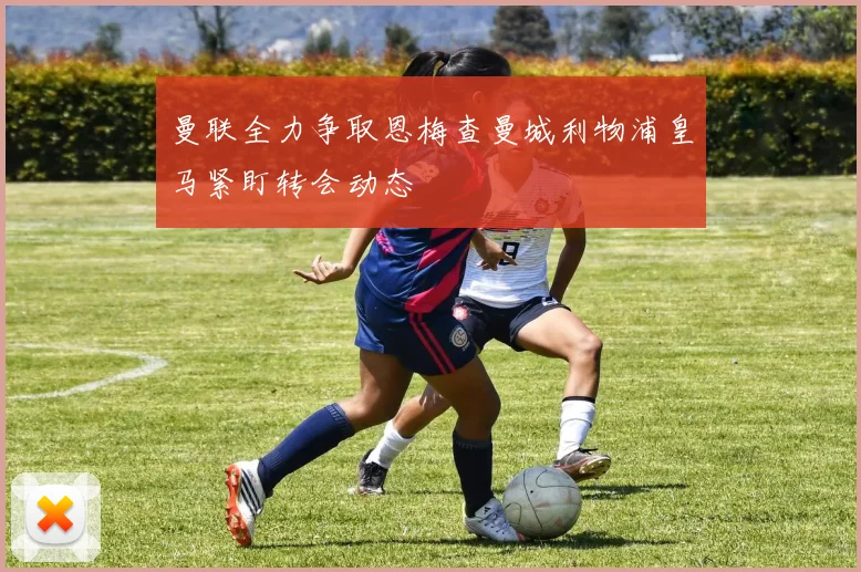 曼联全力争取恩梅查曼城利物浦皇马紧盯转会动态