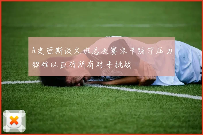 A史密斯谈文班总决赛末节防守压力称难以应对所有对手挑战