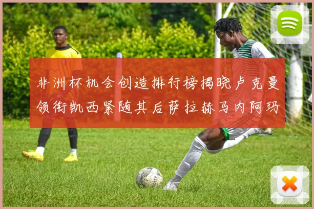 非洲杯机会创造排行榜揭晓卢克曼领衔凯西紧随其后萨拉赫马内阿玛德跻身前五