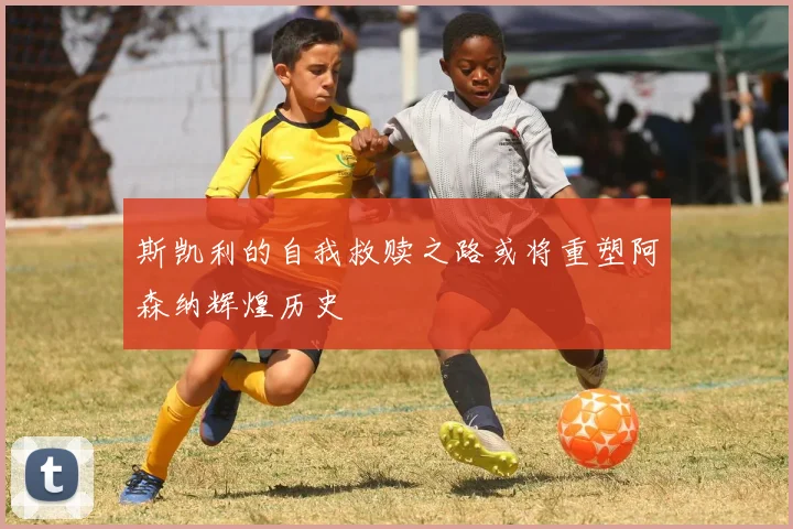 斯凯利的自我救赎之路或将重塑阿森纳辉煌历史