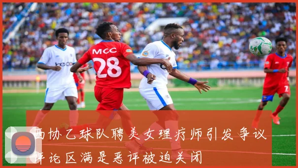 西协乙球队聘美女理疗师引发争议评论区满是恶评被迫关闭