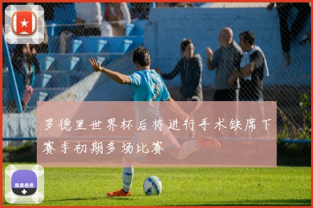 罗德里世界杯后将进行手术缺席下赛季初期多场比赛