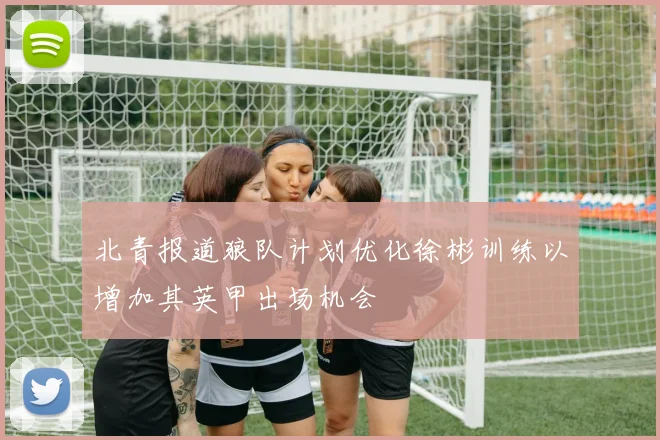 北青报道狼队计划优化徐彬训练以增加其英甲出场机会