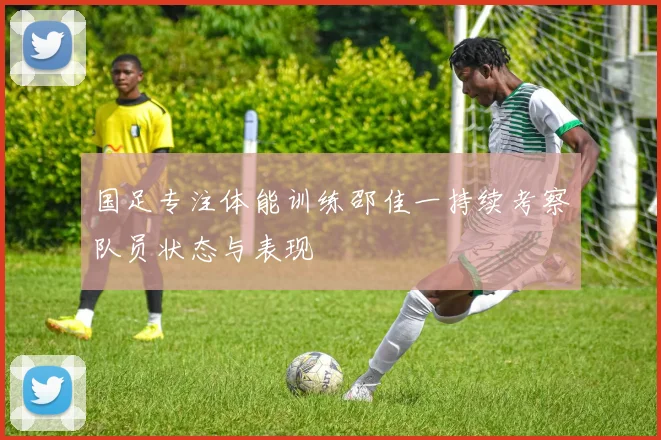国足专注体能训练邵佳一持续考察队员状态与表现
