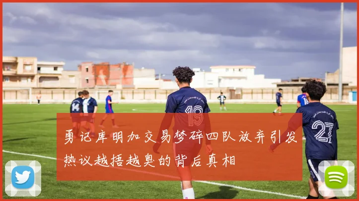 勇记库明加交易梦碎四队放弃引发热议越捂越臭的背后真相