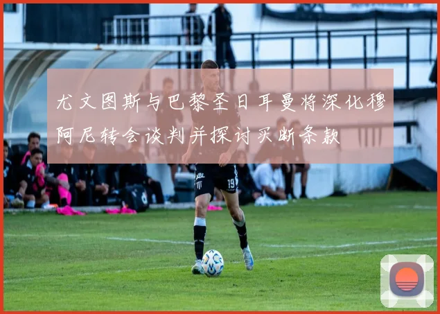 尤文图斯与巴黎圣日耳曼将深化穆阿尼转会谈判并探讨买断条款