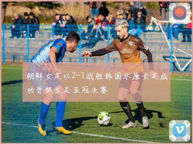 朝鲜女足以2-1战胜韩国水原女足成功晋级女足亚冠决赛