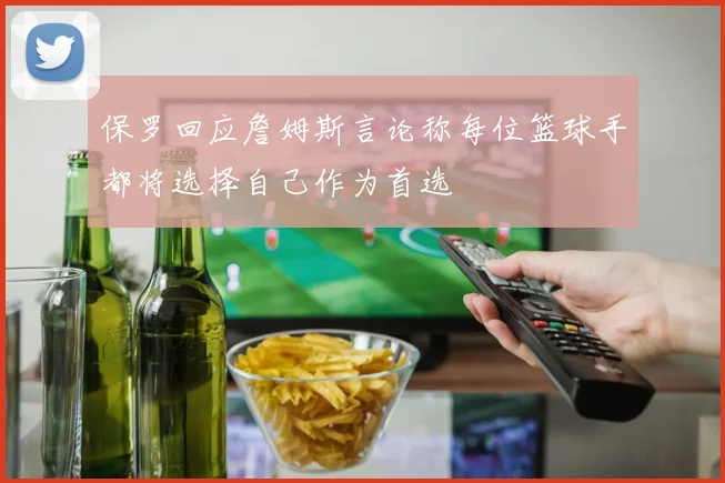 保罗回应詹姆斯言论称每位篮球手都将选择自己作为首选
