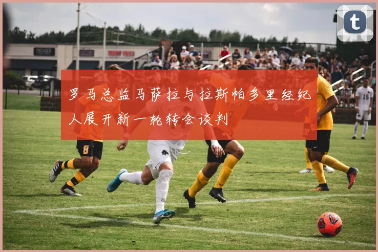 罗马总监马萨拉与拉斯帕多里经纪人展开新一轮转会谈判