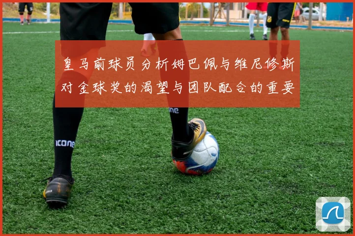 皇马前球员分析姆巴佩与维尼修斯对金球奖的渴望与团队配合的重要性