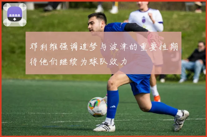 邓利维强调追梦与波津的重要性期待他们继续为球队效力