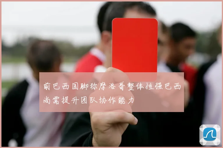 前巴西国脚称摩洛哥整体性强巴西尚需提升团队协作能力