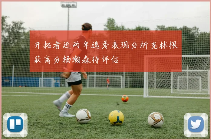 开拓者近两年选秀表现分析克林根获高分杨瀚森待评估