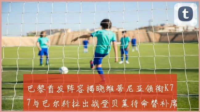 巴黎首发阵容揭晓维蒂尼亚领衔K77与巴尔科拉出战登贝莱待命替补席